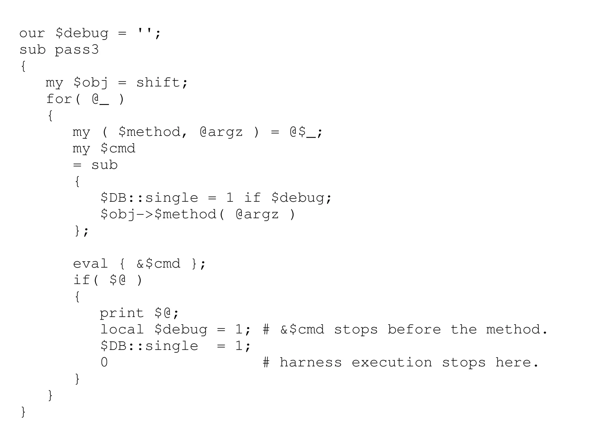 our $debug = '';
sub pass3
{
   my $obj = shift;
   for( @_ )
   {
      my ( $method, @argz ) = @$_;
      my $cmd
      = sub
      {
         $DB::single = 1 if $debug;
         $obj­>$method( @argz )
      };

        eval { &$cmd };
        if( $@ )
        {
           print $@;
           local $debug = 1; # &$cmd stops before the method.
           $DB::single  = 1; 
           0                 # harness execution stops here.
        }
    }
}
 
