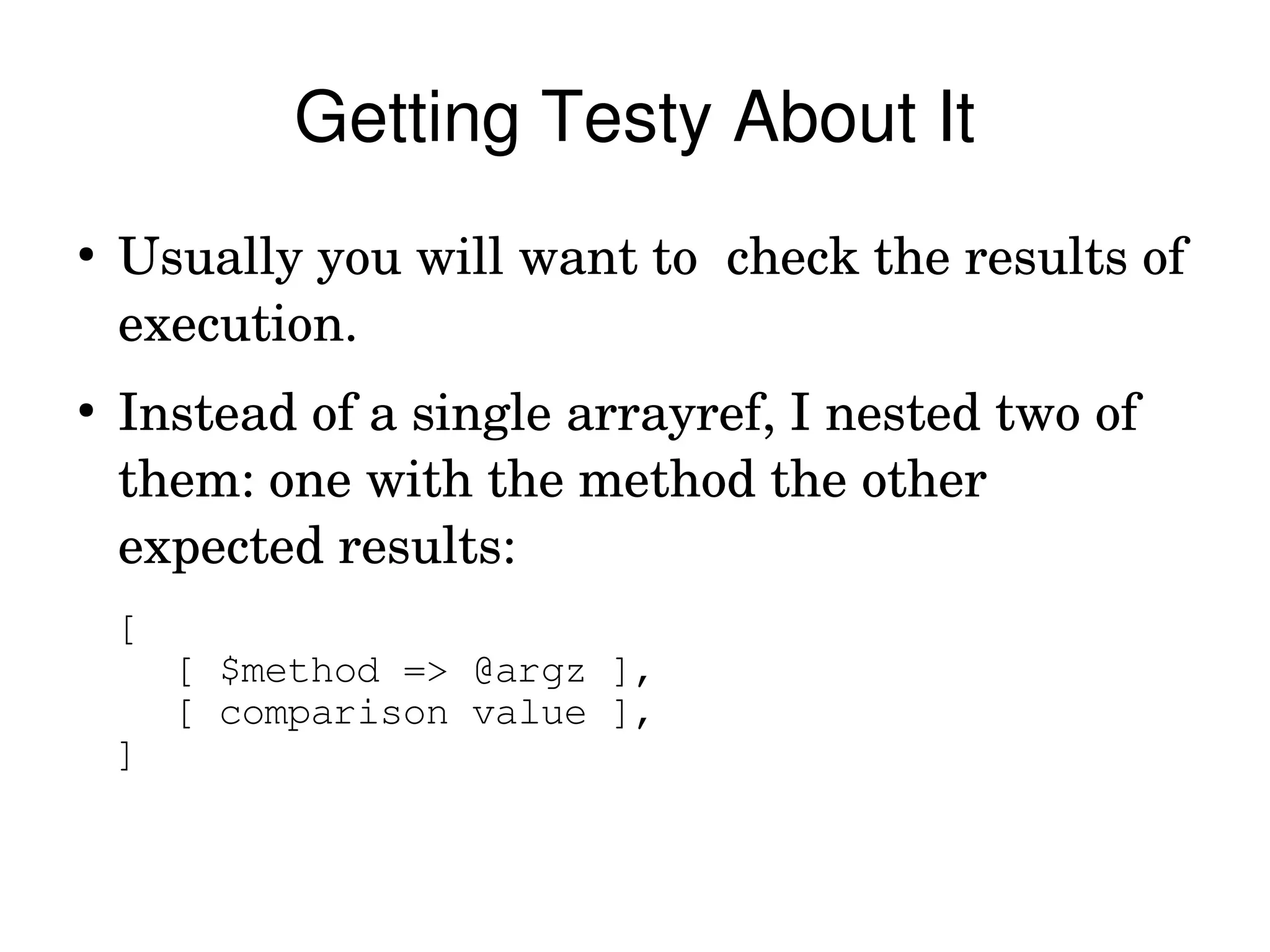 Getting Testy About It
●
    Usually you will want to  check the results of 
    execution. 
●
    Instead of a single arrayref, I nested two of 
    them: one with the method the other 
    expected results:
    [
        [ $method => @argz ],
        [ comparison value ],
    ]
 