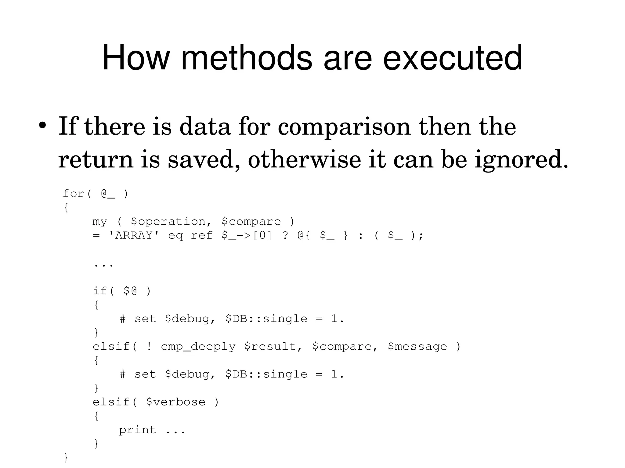 How methods are executed
●
    If there is data for comparison then the 
    return is saved, otherwise it can be ignored.
    for( @_ )
    {
        my ( $operation, $compare )
        = 'ARRAY' eq ref $_­>[0] ? @{ $_ } : ( $_ );
             
        ...
             
        if( $@ )
        {
            # set $debug, $DB::single = 1.
        }
        elsif( ! cmp_deeply $result, $compare, $message )
        {
            # set $debug, $DB::single = 1.
        }
        elsif( $verbose )
        {
            print ...
        }
    }
 