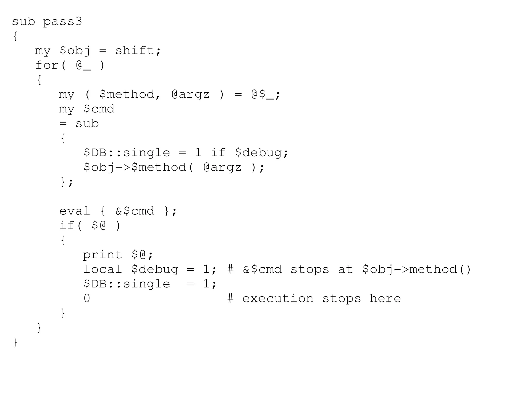 sub pass3
{
   my $obj = shift;
   for( @_ )
   {
      my ( $method, @argz ) = @$_;
      my $cmd
      = sub
      {
         $DB::single = 1 if $debug;
         $obj­>$method( @argz );
      };

        eval { &$cmd };
        if( $@ )
        {
           print $@;
           local $debug = 1; # &$cmd stops at $obj­>method()
           $DB::single  = 1;
           0                 # execution stops here 
        }
    }
}
 