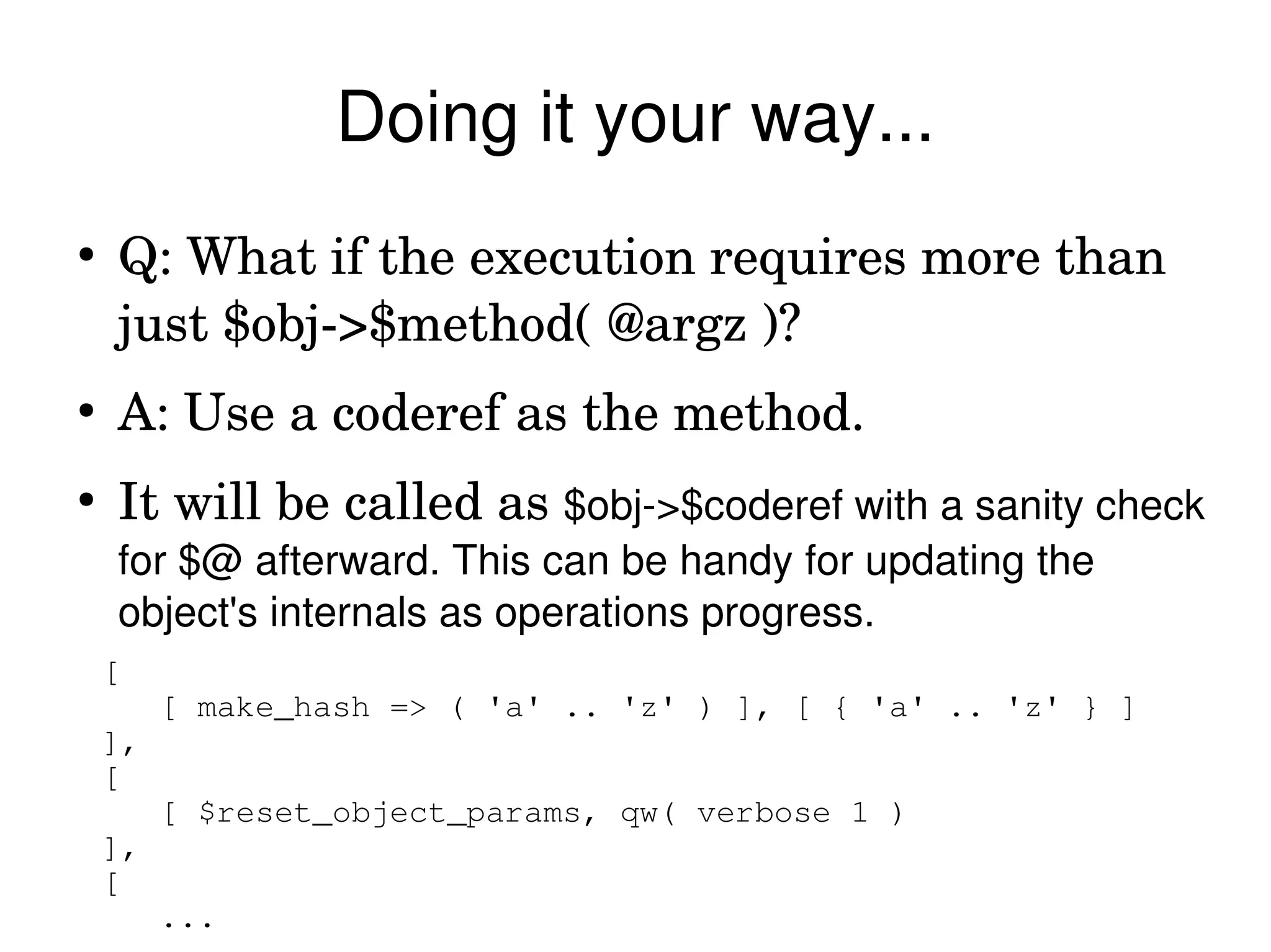 Doing it your way...
●
    Q: What if the execution requires more than 
    just $obj­>$method( @argz )?
●
    A: Use a coderef as the method.
●
    It will be called as $obj­>$coderef with a sanity check 
    for $@ afterward. This can be handy for updating the 
    object's internals as operations progress.
    [
         [ make_hash => ( 'a' .. 'z' ) ], [ { 'a' .. 'z' } ]
    ],
    [
         [ $reset_object_params, qw( verbose 1 )
    ],
    [
         ...
 