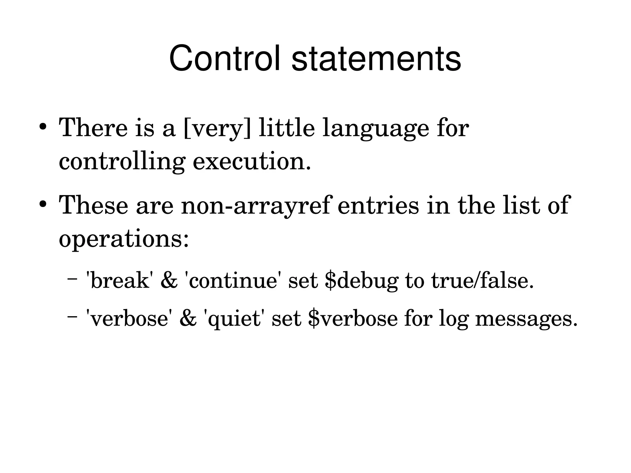 Control statements
●
    There is a [very] little language for 
    controlling execution.
●
    These are non­arrayref entries in the list of 
    operations:
    –   'break' & 'continue' set $debug to true/false.
    –   'verbose' & 'quiet' set $verbose for log messages.
 