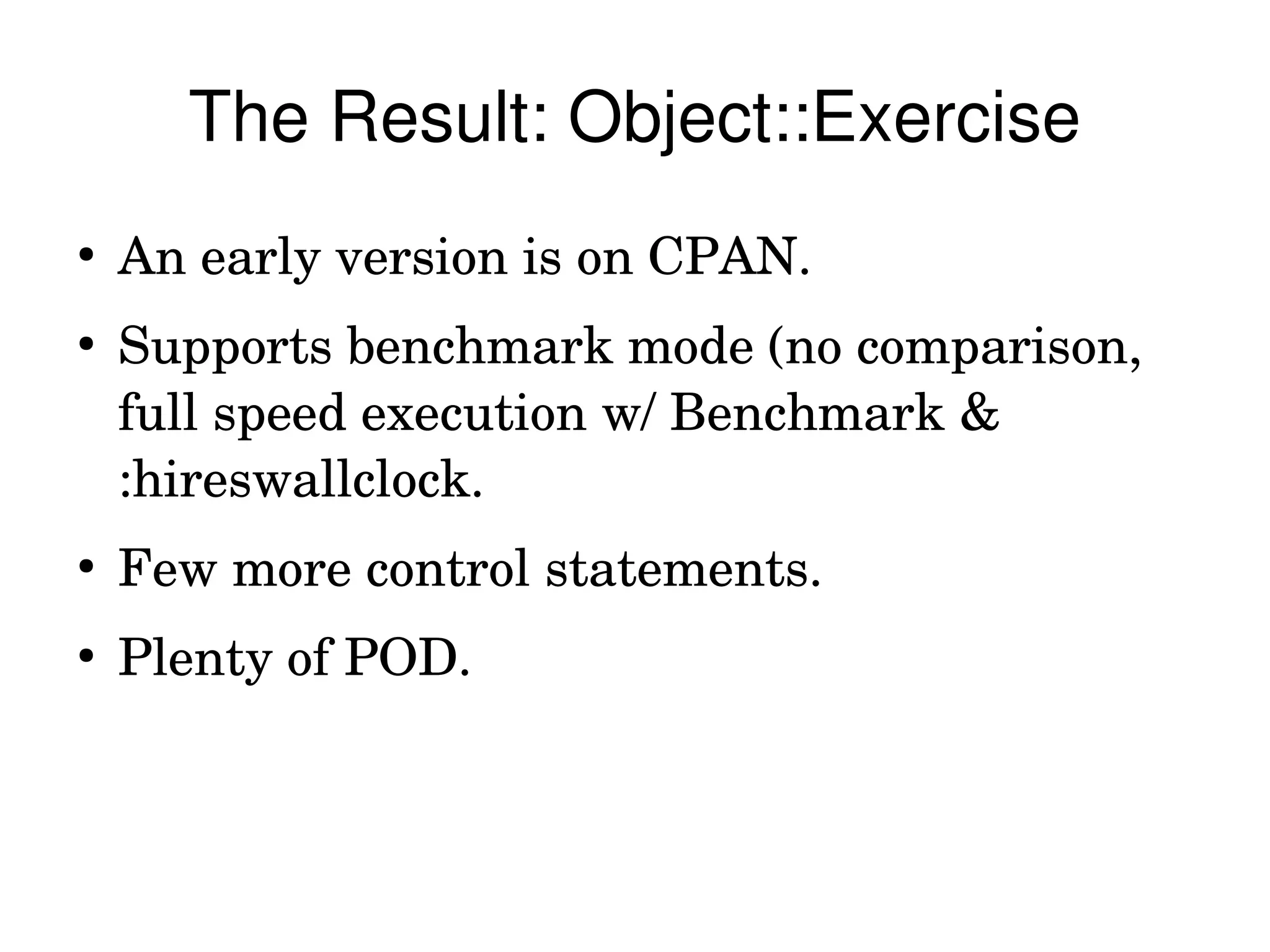 The Result: Object::Exercise
●
    An early version is on CPAN.
●
    Supports benchmark mode (no comparison, 
    full speed execution w/ Benchmark & 
    :hireswallclock.
●
    Few more control statements.
●
    Plenty of POD.
 