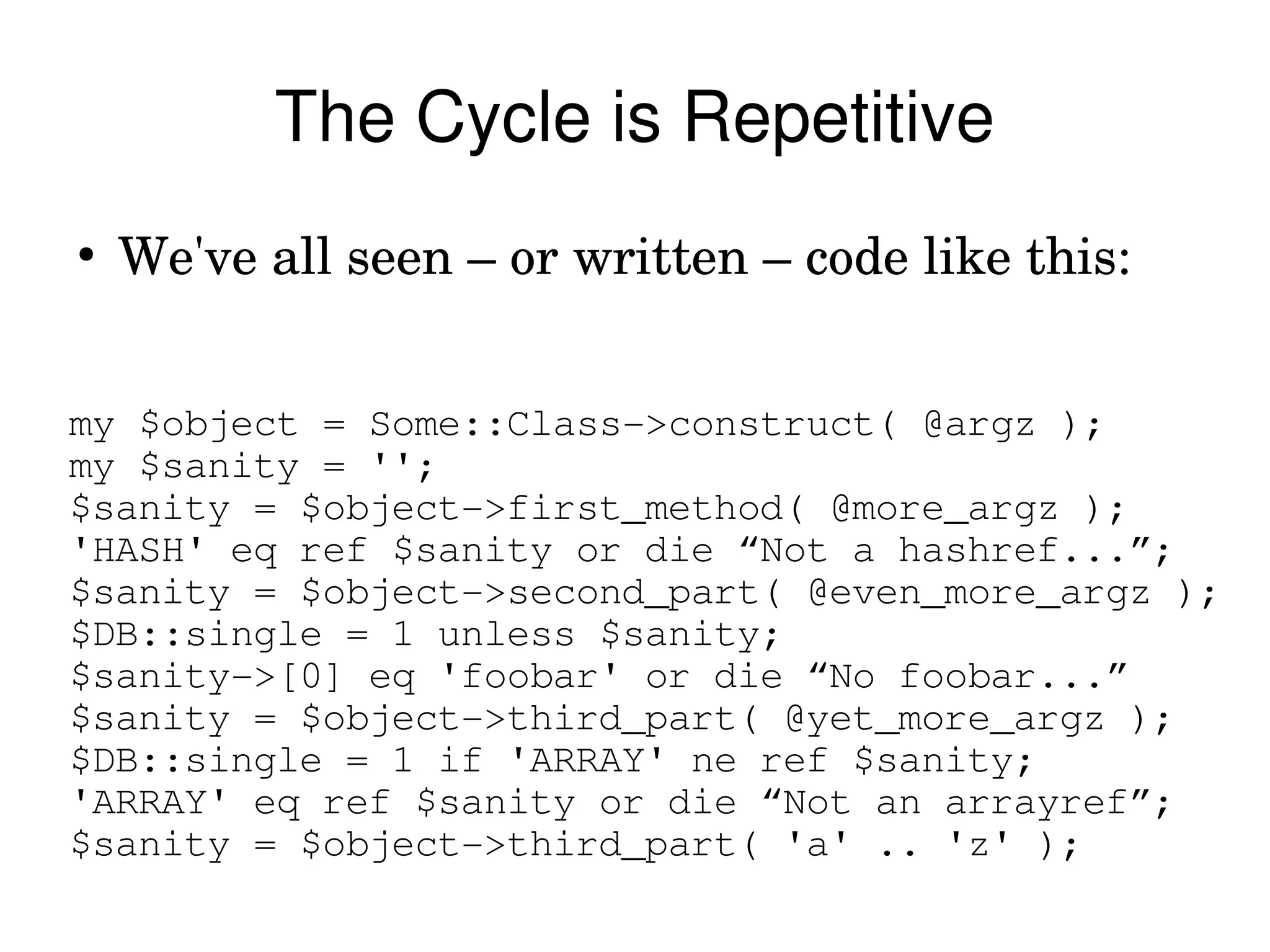 The Cycle is Repetitive
●
    We've all seen – or written – code like this:


my $object = Some::Class­>construct( @argz );
my $sanity = '';
$sanity = $object­>first_method( @more_argz );
'HASH' eq ref $sanity or die “Not a hashref...”;
$sanity = $object­>second_part( @even_more_argz );
$DB::single = 1 unless $sanity;
$sanity­>[0] eq 'foobar' or die “No foobar...”
$sanity = $object­>third_part( @yet_more_argz );
$DB::single = 1 if 'ARRAY' ne ref $sanity;
'ARRAY' eq ref $sanity or die “Not an arrayref”;
$sanity = $object­>third_part( 'a' .. 'z' );
 