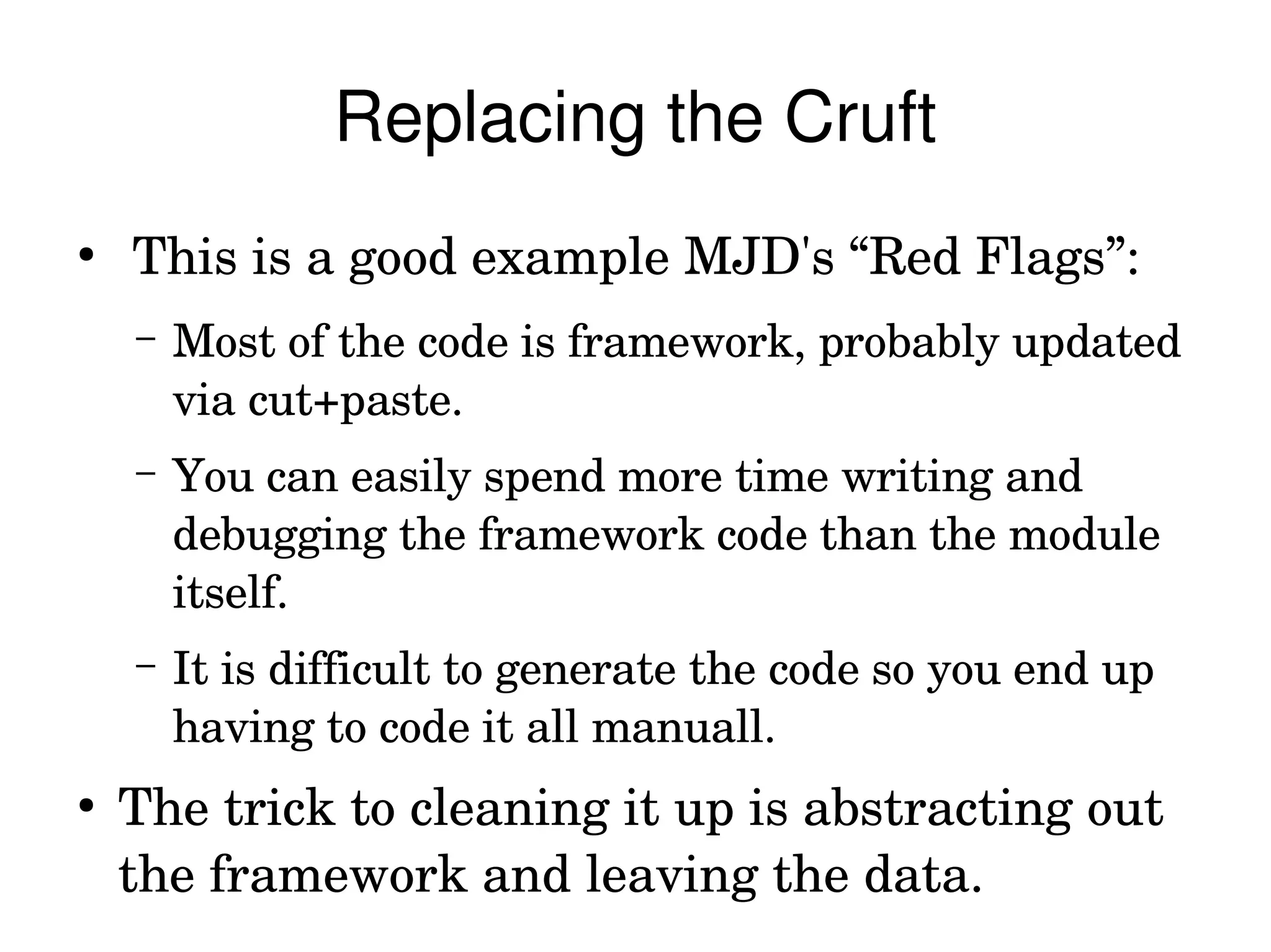 Replacing the Cruft
●
     This is a good example MJD's “Red Flags”:
    –   Most of the code is framework, probably updated 
        via cut+paste.
    –   You can easily spend more time writing and 
        debugging the framework code than the module 
        itself.
    –   It is difficult to generate the code so you end up 
        having to code it all manuall.
●
    The trick to cleaning it up is abstracting out 
    the framework and leaving the data.
 
