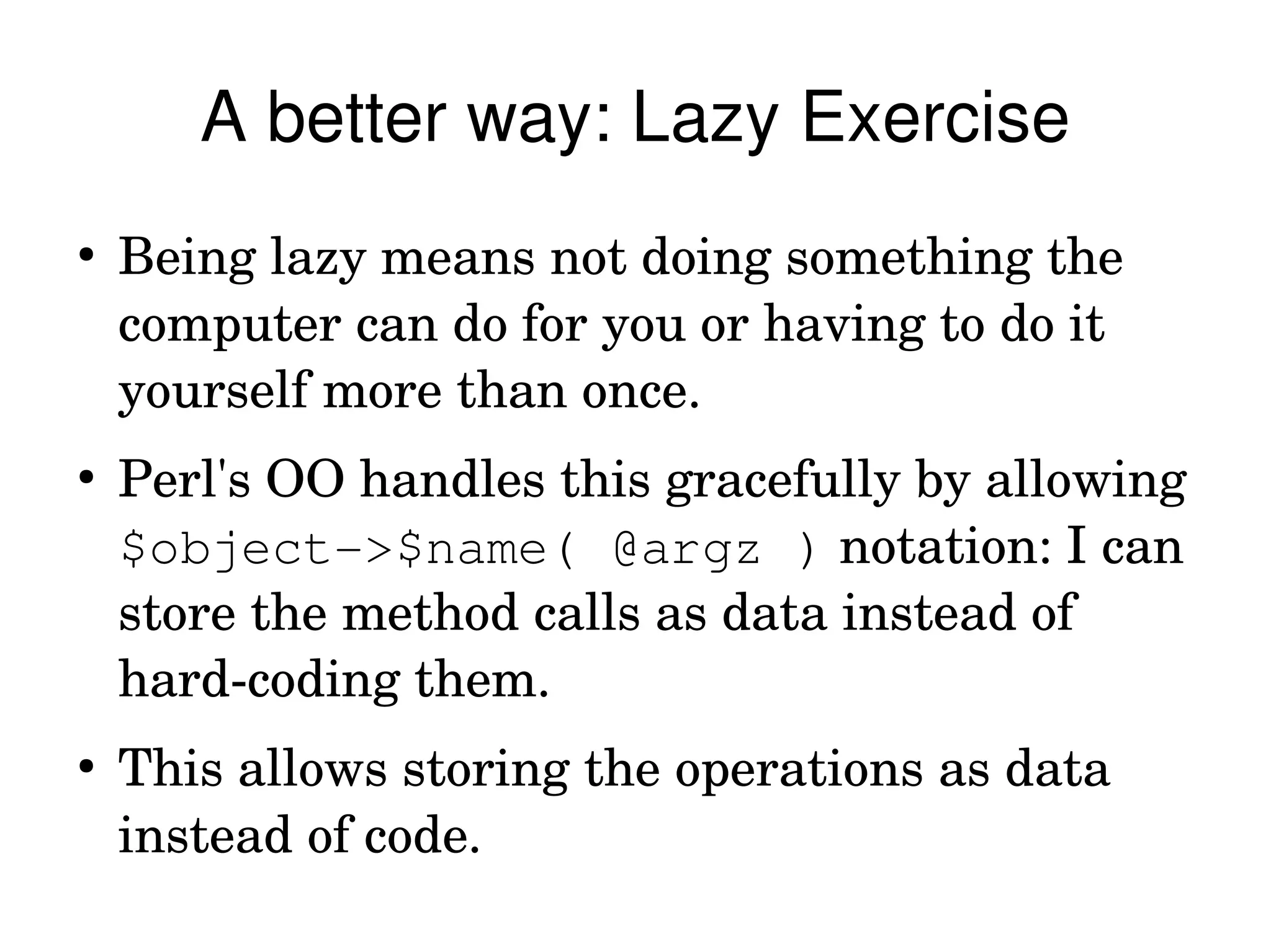 A better way: Lazy Exercise
●
    Being lazy means not doing something the 
    computer can do for you or having to do it 
    yourself more than once.
●
    Perl's OO handles this gracefully by allowing 
    $object­>$name( @argz ) notation: I can 
    store the method calls as data instead of 
    hard­coding them.
●
    This allows storing the operations as data 
    instead of code.
 
