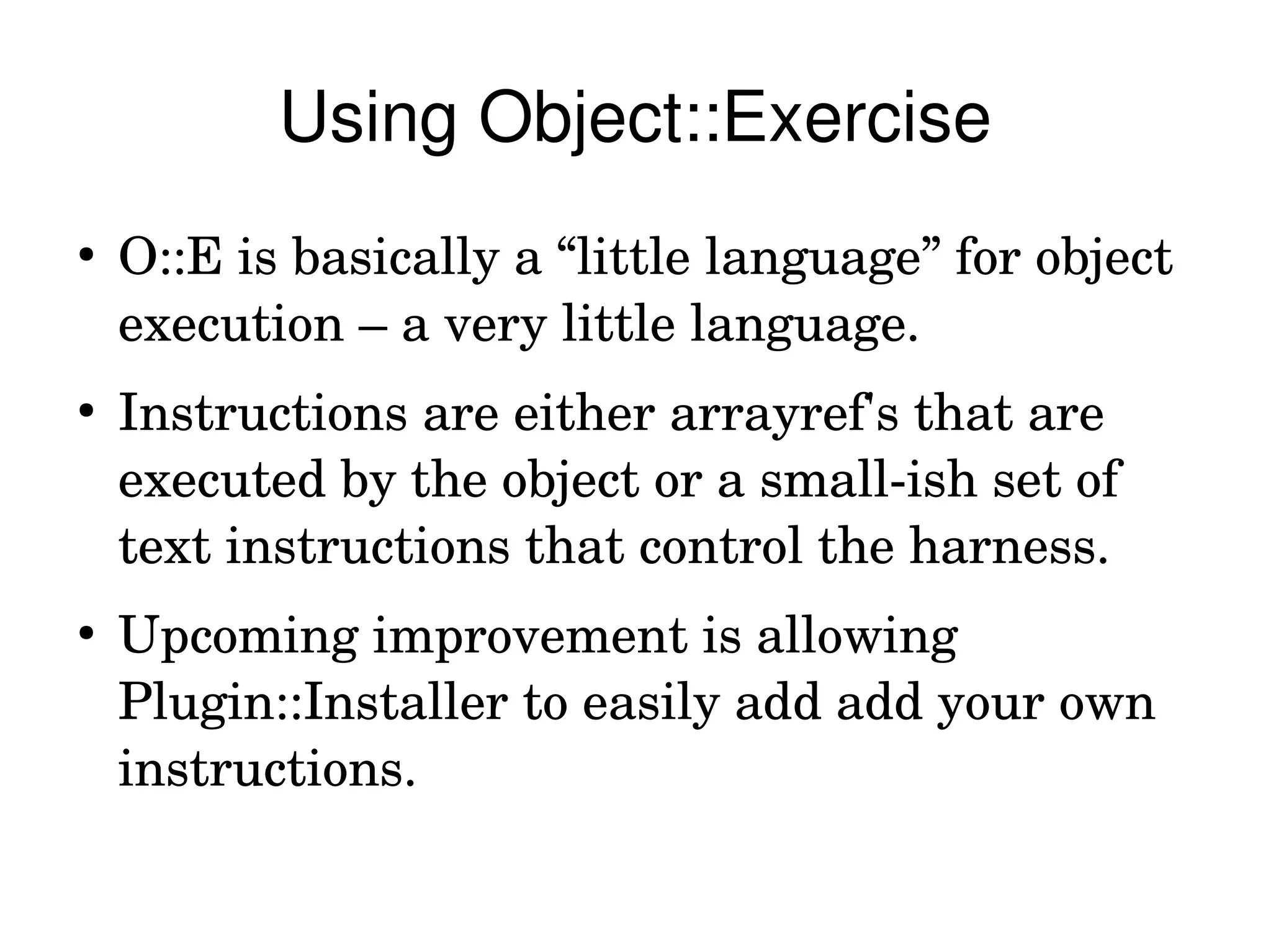 Using Object::Exercise
●
    O::E is basically a “little language” for object 
    execution – a very little language.
●
    Instructions are either arrayref's that are 
    executed by the object or a small­ish set of 
    text instructions that control the harness.
●
    Upcoming improvement is allowing 
    Plugin::Installer to easily add add your own 
    instructions.
 