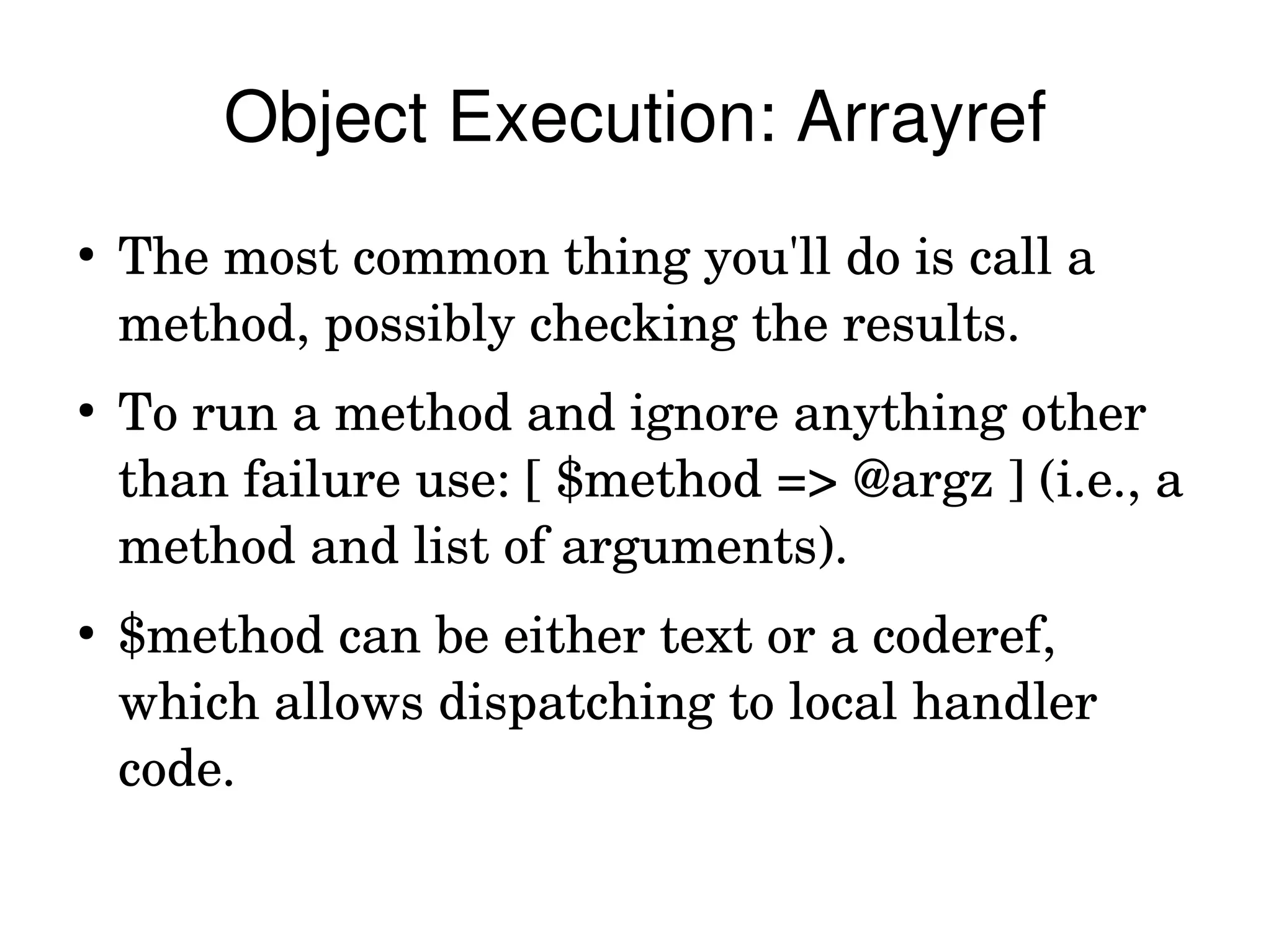 Object Execution: Arrayref
●
    The most common thing you'll do is call a 
    method, possibly checking the results.
●
    To run a method and ignore anything other 
    than failure use: [ $method => @argz ] (i.e., a 
    method and list of arguments).
●
    $method can be either text or a coderef, 
    which allows dispatching to local handler 
    code.
 