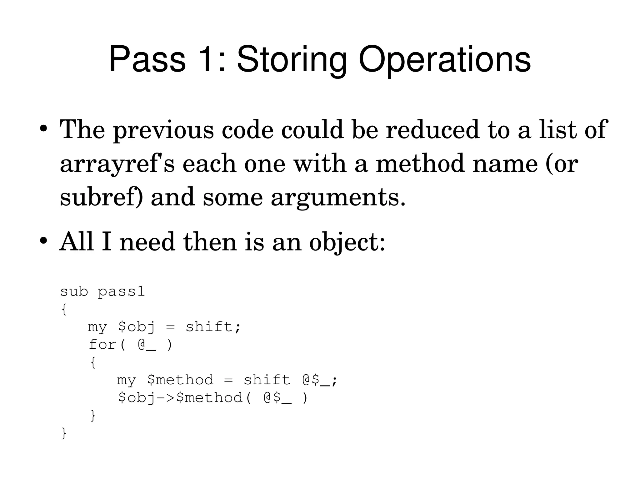 Pass 1: Storing Operations
●
    The previous code could be reduced to a list of 
    arrayref's each one with a method name (or 
    subref) and some arguments.
●
    All I need then is an object:
    sub pass1
    {
       my $obj = shift;
       for( @_ )
       {
          my $method = shift @$_;
          $obj­>$method( @$_ )
       }
    }
 