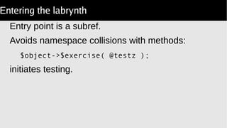 Entering the labrynth
Entry point is a subref.
Avoids namespace collisions with methods:
$object->$exercise( @testz );
initiates testing.
 