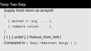 Testy Two-Step
Supply fixed return as arrayref:
[
[ method => arg, ... ],
[ compare values ],
]
[ 1 ], [ undef ], [ %struct_from_hell ]
Compared to [ $obj->$method( @argz ) ].
 