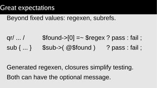 Great expectations
Beyond fixed values: regexen, subrefs.
qr/ ... / $found->[0] =~ $regex ? pass : fail ;
sub { ... } $sub->( @$found ) ? pass : fail ;
Generated regexen, closures simplify testing.
Both can have the optional message.
 