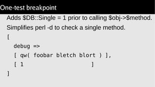 One-test breakpoint
Adds $DB::Single = 1 prior to calling $obj->$method.
Simplifies perl -d to check a single method.
[
debug =>
[ qw( foobar bletch blort ) ],
[ 1 ]
]
 