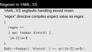 Regexen in YAML::XS
YAML::XS segfaults handling stored rexen.
“regex” directive compiles expect value as regex:
[
regex =>
[ qw( foobar bletch) ],
'[A-Z]w+$',
]
$obj->foobar( 'bletch' ) =~ qr/[A-Z]w+$/;
 