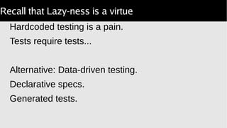 Recall that Lazy-ness is a virtue
Hardcoded testing is a pain.
Tests require tests...
Alternative: Data-driven testing.
Declarative specs.
Generated tests.
 