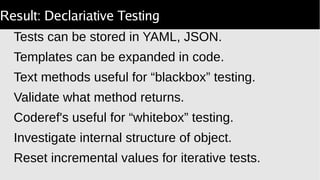 Result: Declariative Testing
Tests can be stored in YAML, JSON.
Templates can be expanded in code.
Text methods useful for “blackbox” testing.
Validate what method returns.
Coderef's useful for “whitebox” testing.
Investigate internal structure of object.
Reset incremental values for iterative tests.
 