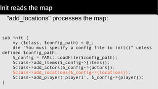 Init reads the map
"add_locations" processes the map:
sub init {
my ($class, $config_path) = @_;
die "You must specify a config file to init()" unless
defined $config_path;
$_config = YAML::LoadFile($config_path);
$class->add_items($_config->{items});
$class->add_actors($_config->{actors});
$class->add_locations($_config->{locations});
$class->add_player('player1', $_config->{player});
}
 