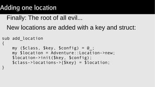 Adding one location
Finally: The root of all evil...
New locations are added with a key and struct:
sub add_location
{
my ($class, $key, $config) = @_;
my $location = Adventure::Location->new;
$location->init($key, $config);
$class->locations->{$key} = $location;
}
 