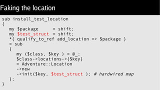 Faking the location
sub install_test_location
{
my $package = shift;
my $test_struct = shift;
*{ qualify_to_ref add_location => $package }
= sub
{
my ($class, $key ) = @_;
$class->locations->{$key}
= Adventure::Location
->new
->init($key, $test_struct ); # hardwired map
};
}
 