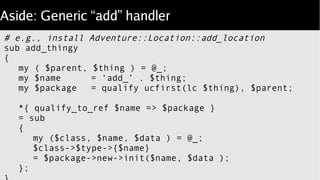 Aside: Generic “add” handler
# e.g., install Adventure::Location::add_location
sub add_thingy
{
my ( $parent, $thing ) = @_;
my $name = ‘add_’ . $thing;
my $package = qualify ucfirst(lc $thing), $parent;
*{ qualify_to_ref $name => $package }
= sub
{
my ($class, $name, $data ) = @_;
$class->$type->{$name}
= $package->new->init($name, $data );
};
 