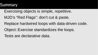 Summary
Exercising objects is simple, repetitive.
MJD’s “Red Flags”: don’t cut & paste.
Replace hardwired loops with data-driven code.
Object::Exercise standardizes the loops.
Tests are declarative data.
 