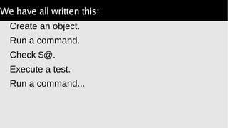 We have all written this:
Create an object.
Run a command.
Check $@.
Execute a test.
Run a command...
 