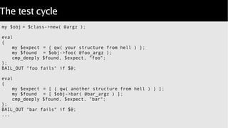 The test cycle
my $obj = $class->new( @argz );
eval
{
my $expect = { qw( your structure from hell ) };
my $found = $obj->foo( @foo_argz );
cmp_deeply $found, $expect, "foo";
};
BAIL_OUT "foo fails" if $@;
eval
{
my $expect = [ { qw( another structure from hell ) } ];
my $found = [ $obj->bar( @bar_argz ) ];
cmp_deeply $found, $expect, "bar";
};
BAIL_OUT "bar fails" if $@;
...
 
