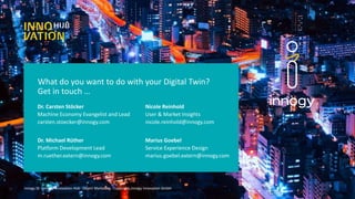 What do you want to do with your Digital Twin?
Get in touch …
9
Dr. Carsten Stöcker
Dr. Michael Rüther
Machine Economy Evangelist and Lead
carsten.stoecker@innogy.com
Platform Development Lead
m.ruether.extern@innogy.com
innogy SE – innogy Innovation Hub · Object Marketing - Copyright: innogy Innovation GmbH
Nicole Reinhold
Marius Goebel
User & Market Insights
nicole.reinhold@innogy.com
Service Experience Design
marius.goebel.extern@innogy.com
 