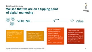 VOLUME
We see that we are on a tipping point
of digital marketing
innogy SE – innogy Innovation Hub · Object Marketing - Copyright: innogy Innovation GmbH 3
Digital marketing today
Globaly $6.5 billion will
be lost due to ad fraud
in 2017.
White Ops – May 2017
Digital is the least
trusted media channel
among consumers.
Marketing Week – June 2017
UK marketers are
struggling to reach their
desired audiences
online, with just 47% of
campaigns seen by their
target audience.
Nielsen – December 2016
Procter & Gamble cut
approximately $140
million in digital
advertising spend
because of brand safety
concerns and ineffective
ads.
Procter & Gamble – July 2017
Value
 