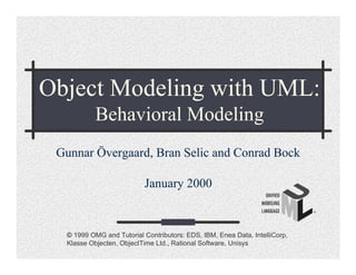 Object Modeling with UML:
           Behavioral Modeling
 Gunnar Övergaard, Bran Selic and Conrad Bock

                          January 2000


  © 1999 OMG and Tutorial Contributors: EDS, IBM, Enea Data, IntelliCorp,
  Klasse Objecten, ObjectTime Ltd., Rational Software, Unisys
 