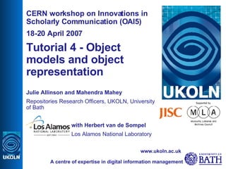 CERN workshop on Innovations in Scholarly Communication (OAI5) 18-20 April 2007 Tutorial 4 - Object models and object representation   Julie Allinson and Mahendra Mahey Repositories Research Officers, UKOLN, University of Bath with Herbert van de Sompel  Los Alamos National Laboratory A centre of expertise in digital information management www.ukoln.ac.uk 