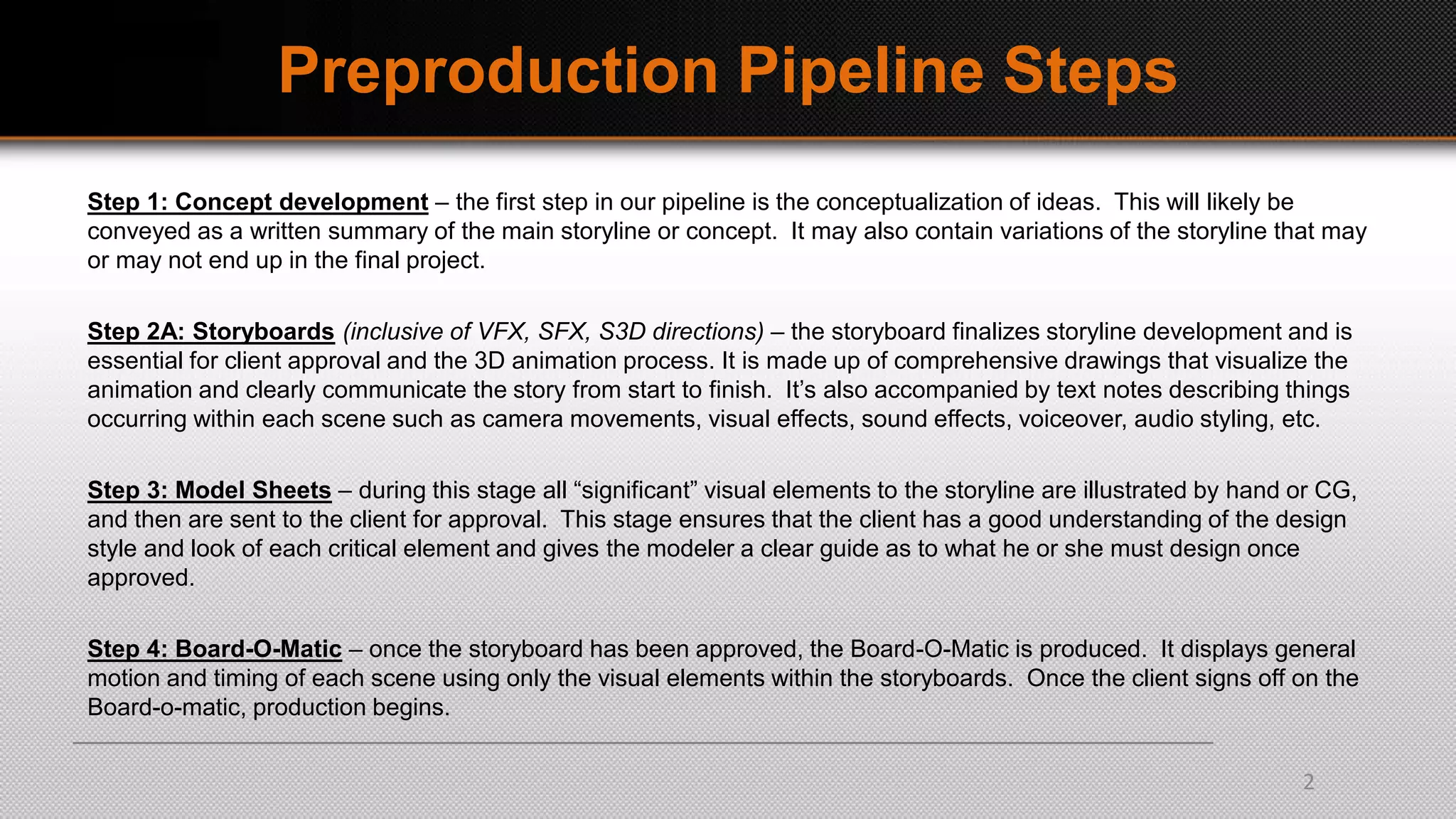 Preproduction Pipeline Steps
Step 1: Concept development – the first step in our pipeline is the conceptualization of ideas. This will likely be
conveyed as a written summary of the main storyline or concept. It may also contain variations of the storyline that may
or may not end up in the final project.
Step 2A: Storyboards (inclusive of VFX, SFX, S3D directions) – the storyboard finalizes storyline development and is
essential for client approval and the 3D animation process. It is made up of comprehensive drawings that visualize the
animation and clearly communicate the story from start to finish. It’s also accompanied by text notes describing things
occurring within each scene such as camera movements, visual effects, sound effects, voiceover, audio styling, etc.
Step 3: Model Sheets – during this stage all “significant” visual elements to the storyline are illustrated by hand or CG,
and then are sent to the client for approval. This stage ensures that the client has a good understanding of the design
style and look of each critical element and gives the modeler a clear guide as to what he or she must design once
approved.
Step 4: Board-O-Matic – once the storyboard has been approved, the Board-O-Matic is produced. It displays general
motion and timing of each scene using only the visual elements within the storyboards. Once the client signs off on the
Board-o-matic, production begins.
2
 