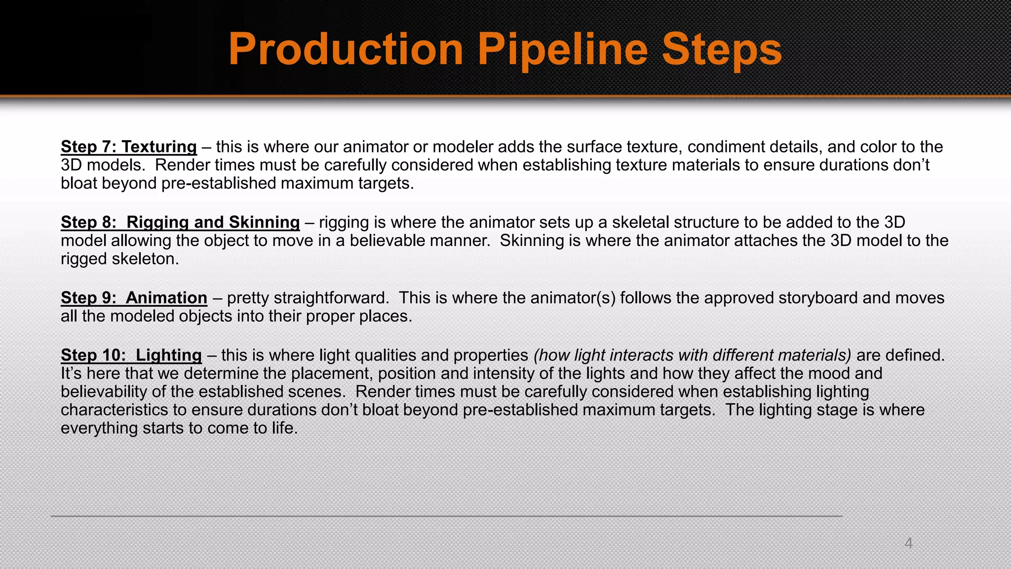 Production Pipeline Steps
Step 7: Texturing – this is where our animator or modeler adds the surface texture, condiment details, and color to the
3D models. Render times must be carefully considered when establishing texture materials to ensure durations don’t
bloat beyond pre-established maximum targets.
Step 8: Rigging and Skinning – rigging is where the animator sets up a skeletal structure to be added to the 3D
model allowing the object to move in a believable manner. Skinning is where the animator attaches the 3D model to the
rigged skeleton.
Step 9: Animation – pretty straightforward. This is where the animator(s) follows the approved storyboard and moves
all the modeled objects into their proper places.
Step 10: Lighting – this is where light qualities and properties (how light interacts with different materials) are defined.
It’s here that we determine the placement, position and intensity of the lights and how they affect the mood and
believability of the established scenes. Render times must be carefully considered when establishing lighting
characteristics to ensure durations don’t bloat beyond pre-established maximum targets. The lighting stage is where
everything starts to come to life.
4
 