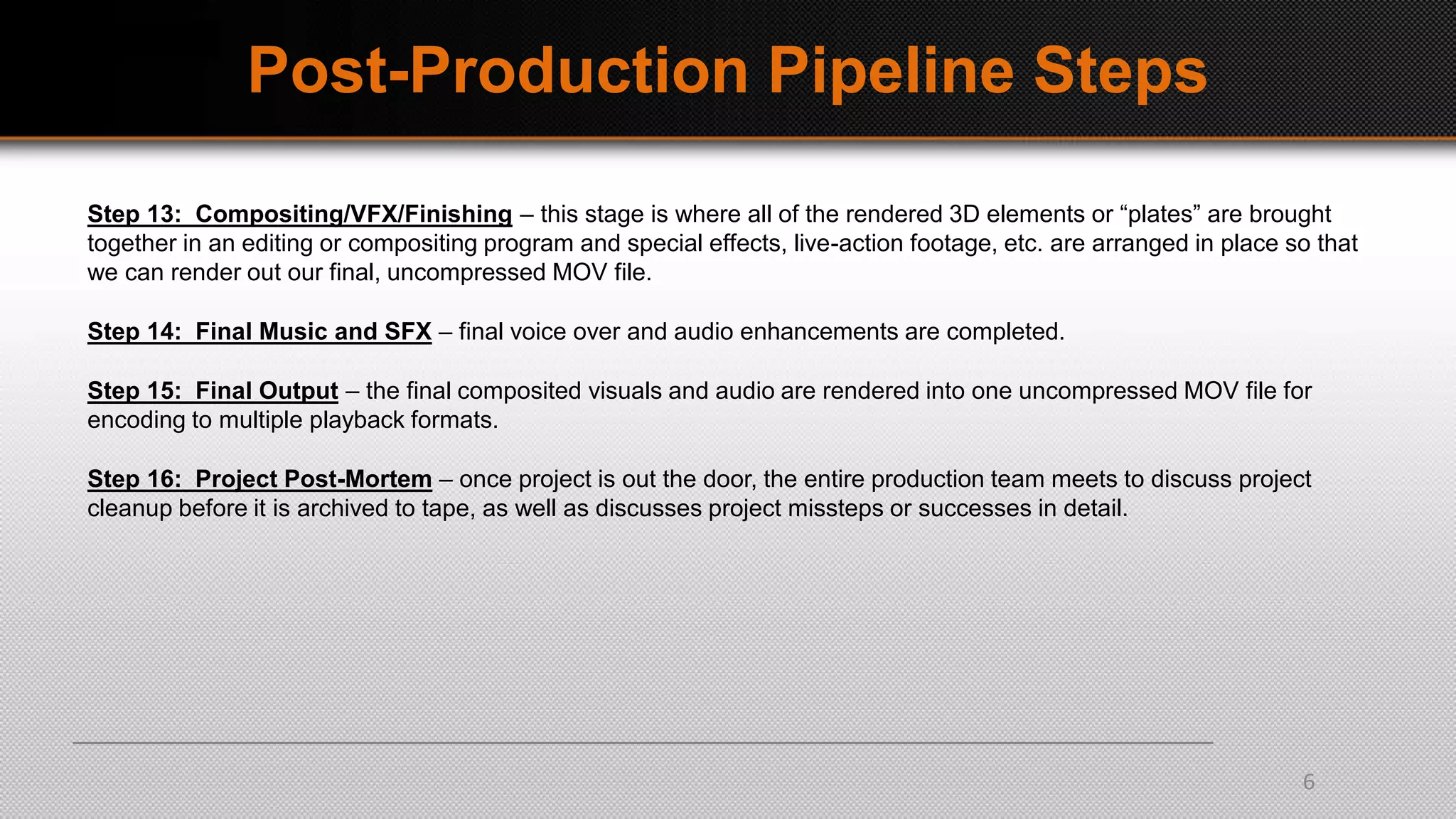 Post-Production Pipeline Steps
Step 13: Compositing/VFX/Finishing – this stage is where all of the rendered 3D elements or “plates” are brought
together in an editing or compositing program and special effects, live-action footage, etc. are arranged in place so that
we can render out our final, uncompressed MOV file.
Step 14: Final Music and SFX – final voice over and audio enhancements are completed.
Step 15: Final Output – the final composited visuals and audio are rendered into one uncompressed MOV file for
encoding to multiple playback formats.
Step 16: Project Post-Mortem – once project is out the door, the entire production team meets to discuss project
cleanup before it is archived to tape, as well as discusses project missteps or successes in detail.
6
 