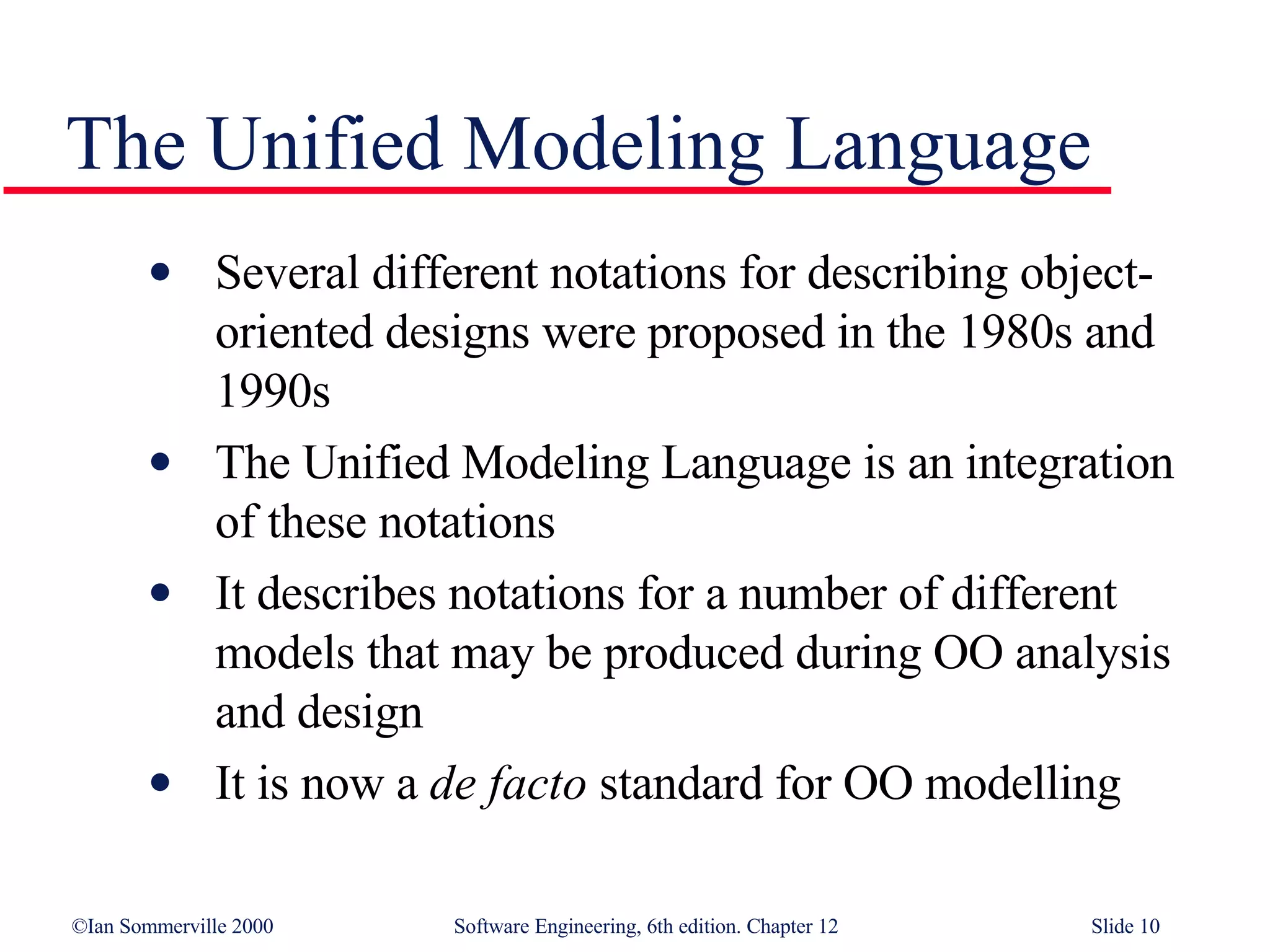 The Unified Modeling Language Several different notations for describing object-oriented designs were proposed in the 1980s and 1990s  The Unified Modeling Language is an integration of these notations It describes notations for a number of different models that may be produced during OO analysis and design It is now a  de facto  standard for OO modelling 