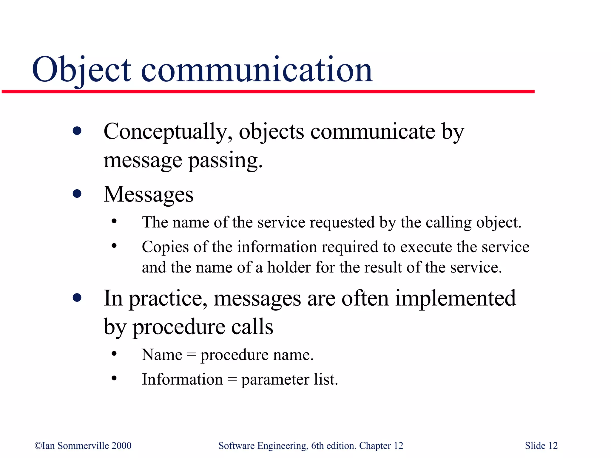 Object communication Conceptually, objects communicate by  message passing. Messages The name of the service requested by the calling object. Copies of the information required to execute the service  and the name of a holder for the result of the service. In practice, messages are often implemented  by procedure calls Name = procedure name. Information = parameter list. 