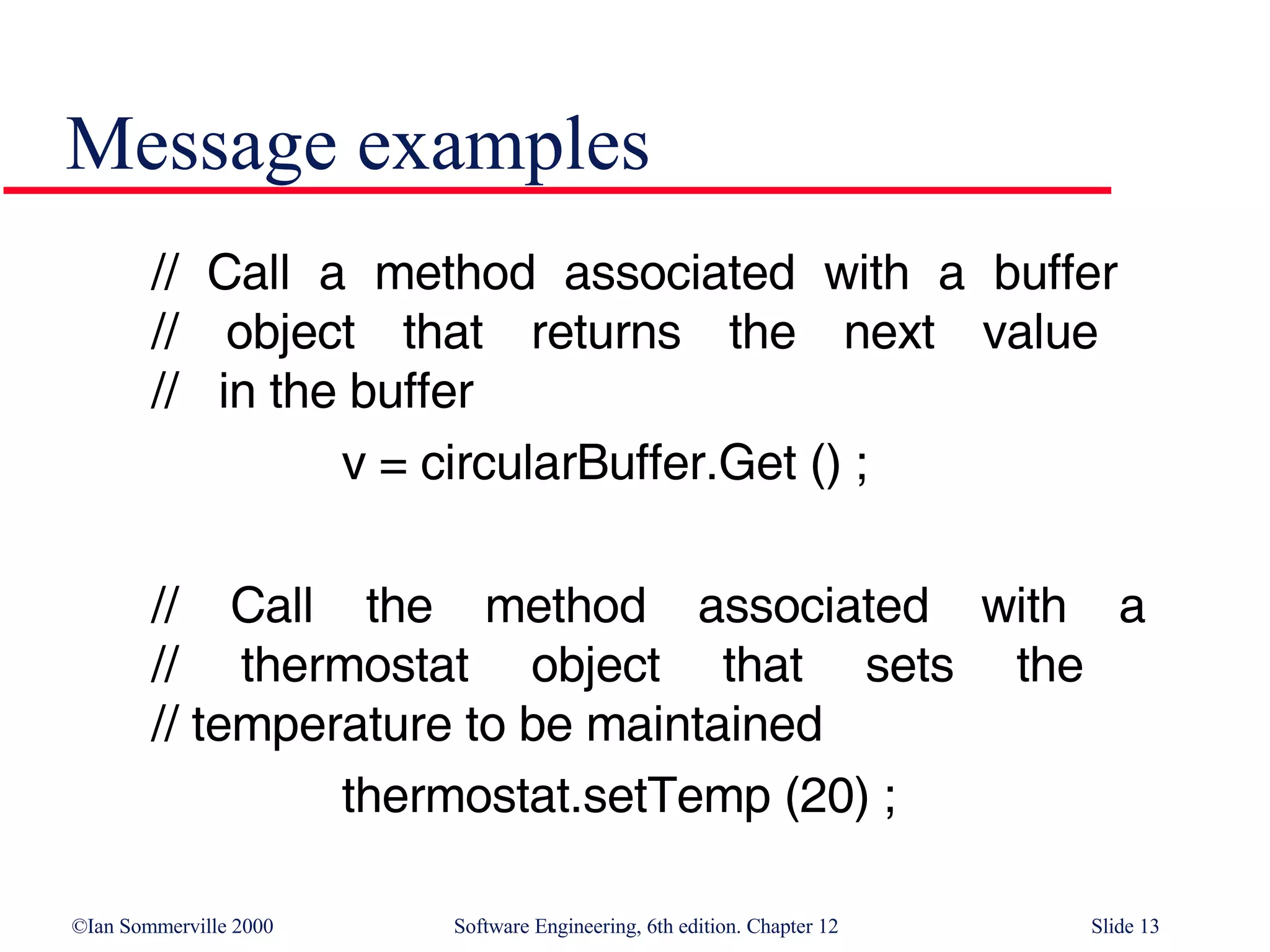 Message examples // Call a method associated with a buffer  // object that returns the next value  //  in the buffer v = circularBuffer.Get () ; // Call the method associated with a // thermostat object that sets the  // temperature to be maintained thermostat.setTemp (20) ; 