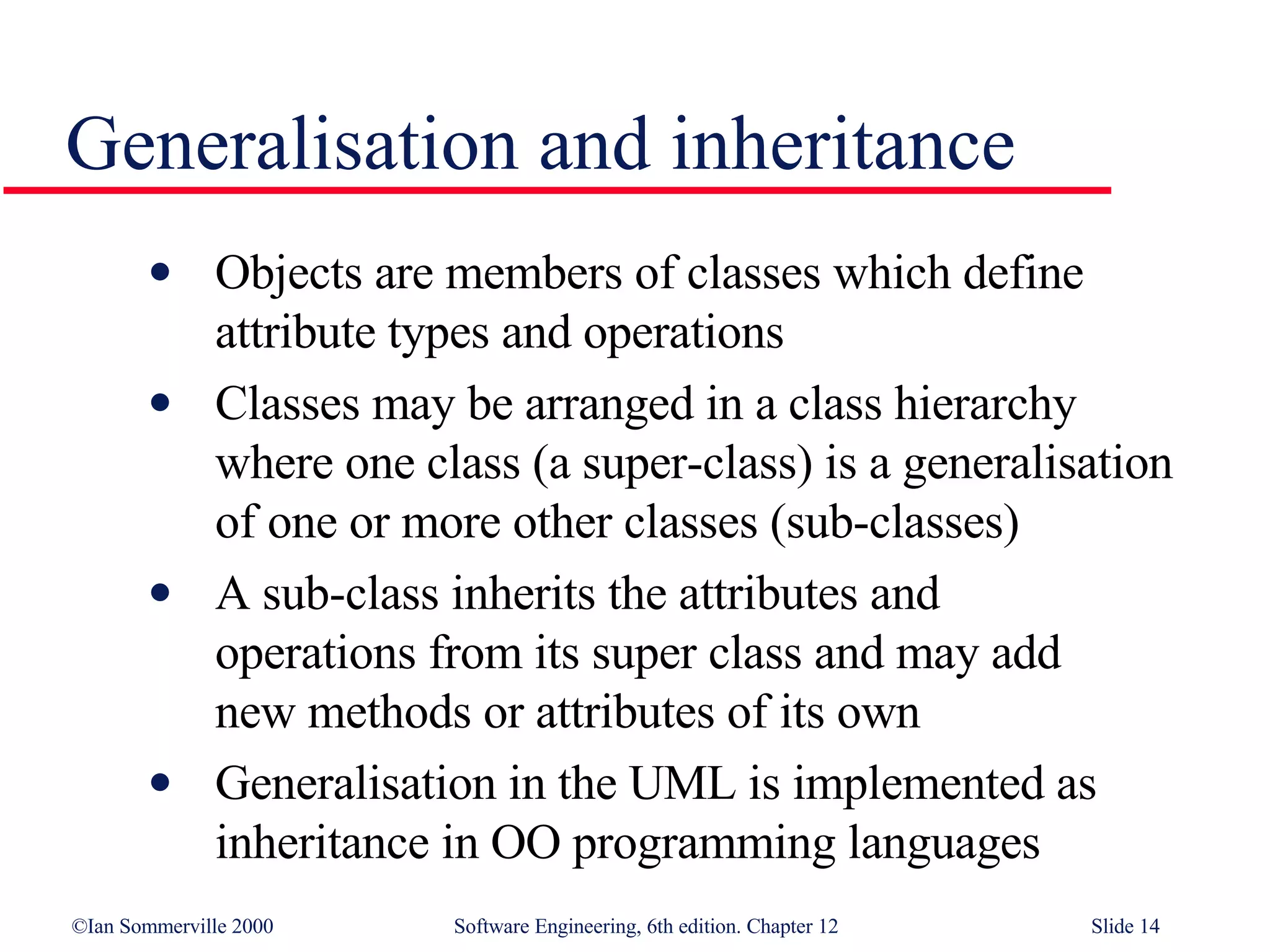 Generalisation and inheritance Objects are members of classes which define  attribute types and operations Classes may be arranged in a class hierarchy  where one class (a super-class) is a generalisation of one or more other classes (sub-classes) A sub-class inherits the attributes and  operations from its super class and may add  new methods or attributes of its own Generalisation in the UML is implemented as inheritance in OO programming languages 