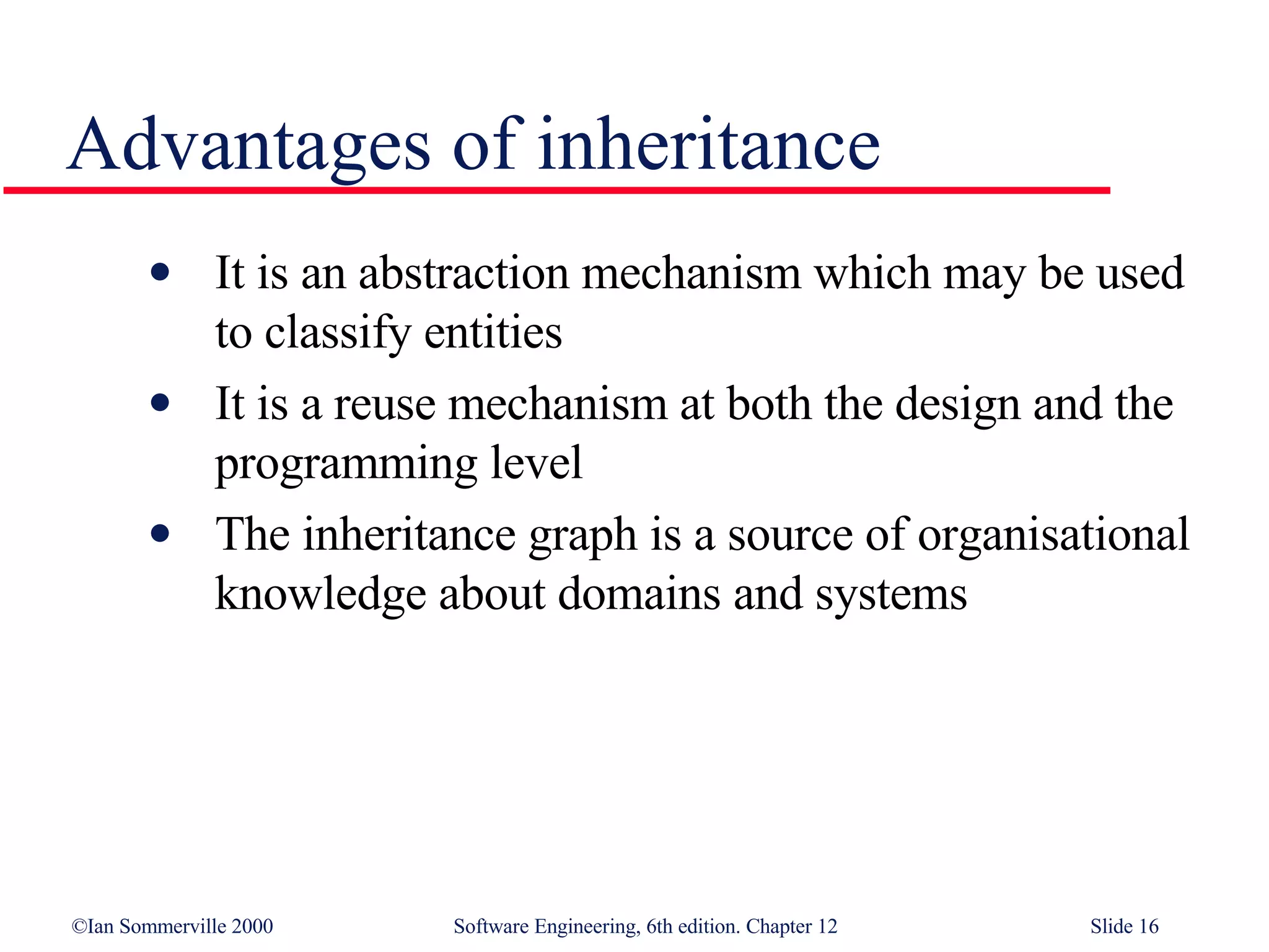 Advantages of inheritance It is an abstraction mechanism which may be used to classify entities It is a reuse mechanism at both the design and the programming level The inheritance graph is a source of organisational knowledge about domains and systems 