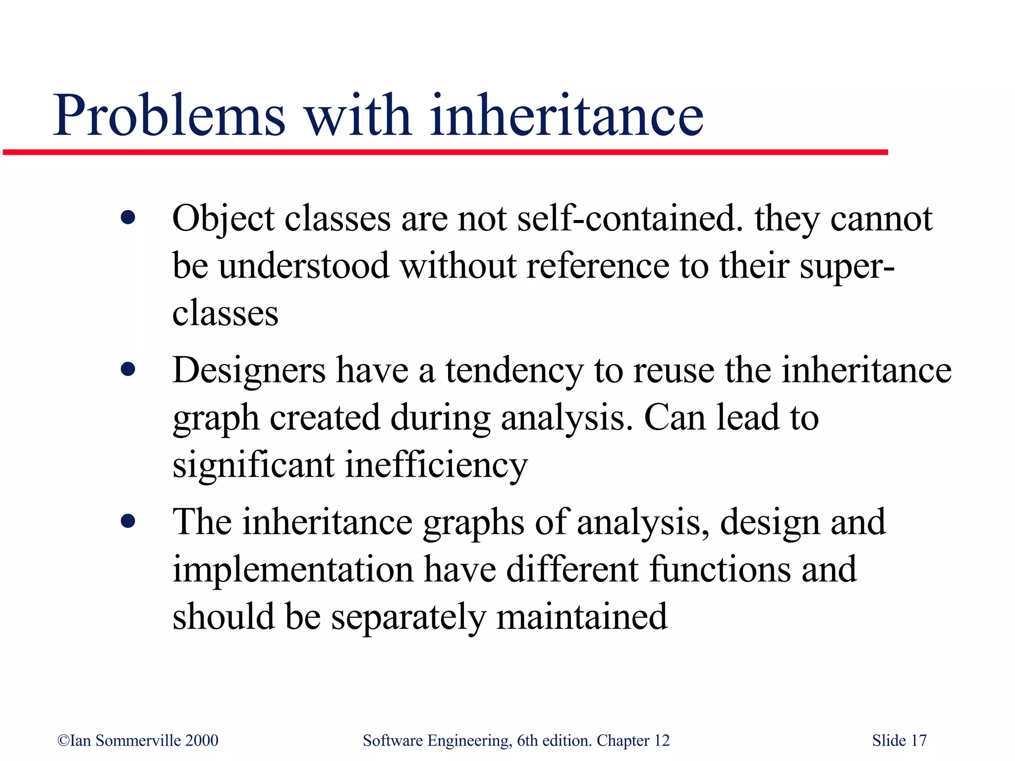 Problems with inheritance Object classes are not self-contained. they cannot be understood without reference to their super-classes Designers have a tendency to reuse the inheritance graph created during analysis. Can lead to significant inefficiency The inheritance graphs of analysis, design and implementation have different functions and should be separately maintained 