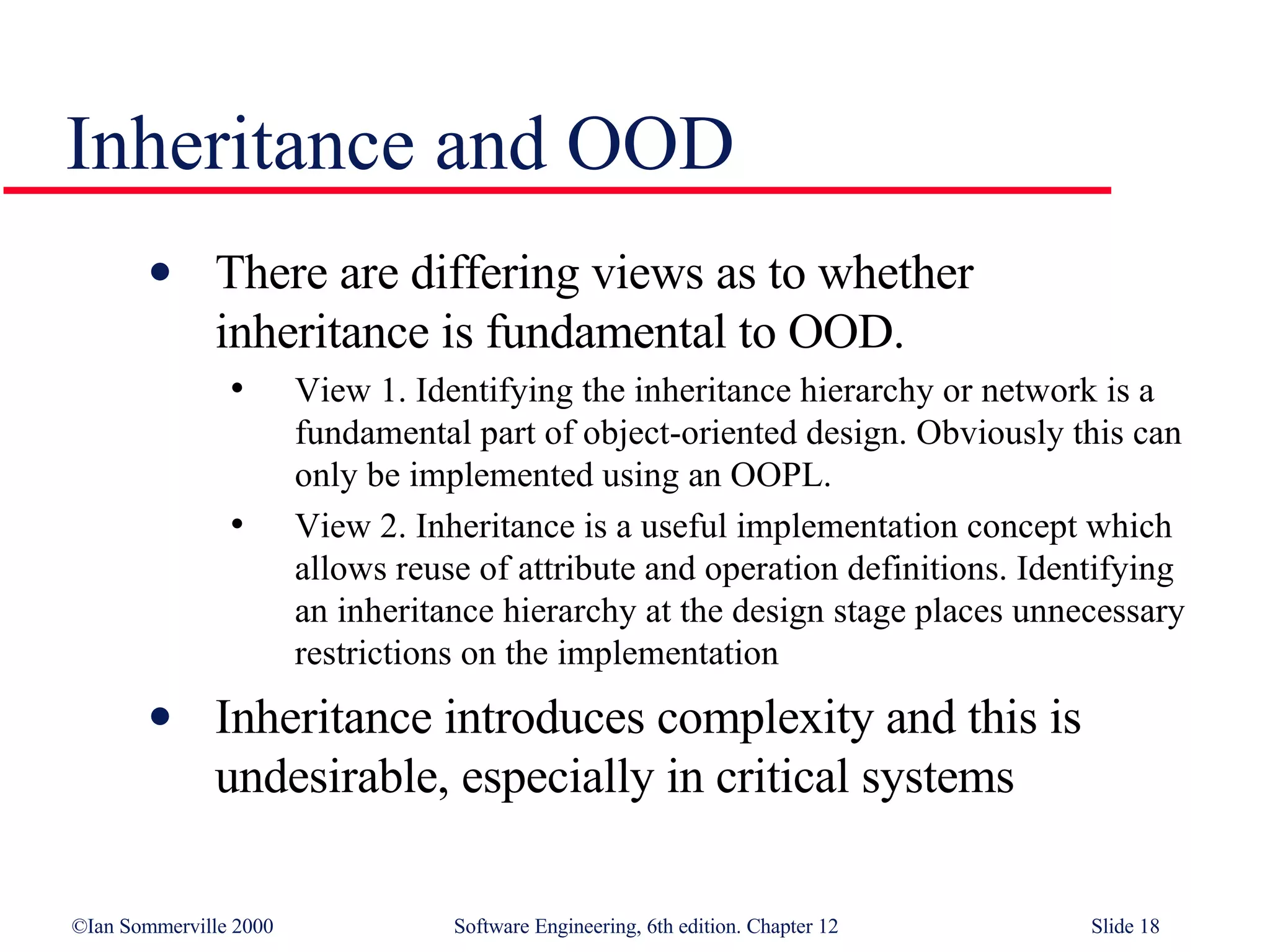 Inheritance and OOD There are differing views as to whether  inheritance is fundamental to OOD. View 1. Identifying the inheritance hierarchy or network is a fundamental part of object-oriented design. Obviously this can only be implemented using an OOPL. View 2. Inheritance is a useful implementation concept which allows reuse of attribute and operation definitions. Identifying an inheritance hierarchy at the design stage places unnecessary restrictions on the implementation Inheritance introduces complexity and this is undesirable, especially in critical systems 