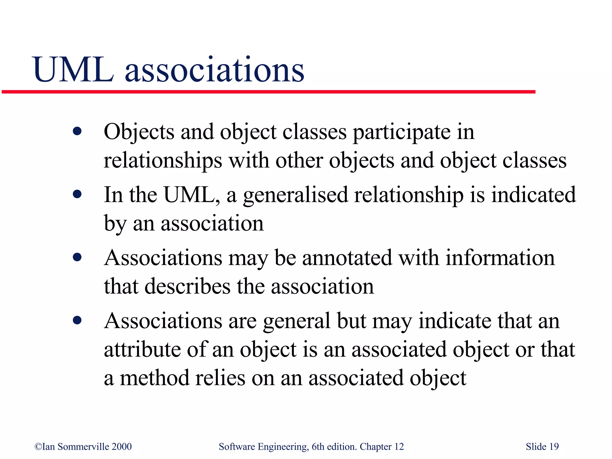 UML associations Objects and object classes participate in relationships with other objects and object classes In the UML, a generalised relationship is indicated by an association Associations may be annotated with information that describes the association Associations are general but may indicate that an attribute of an object is an associated object or that a method relies on an associated object 