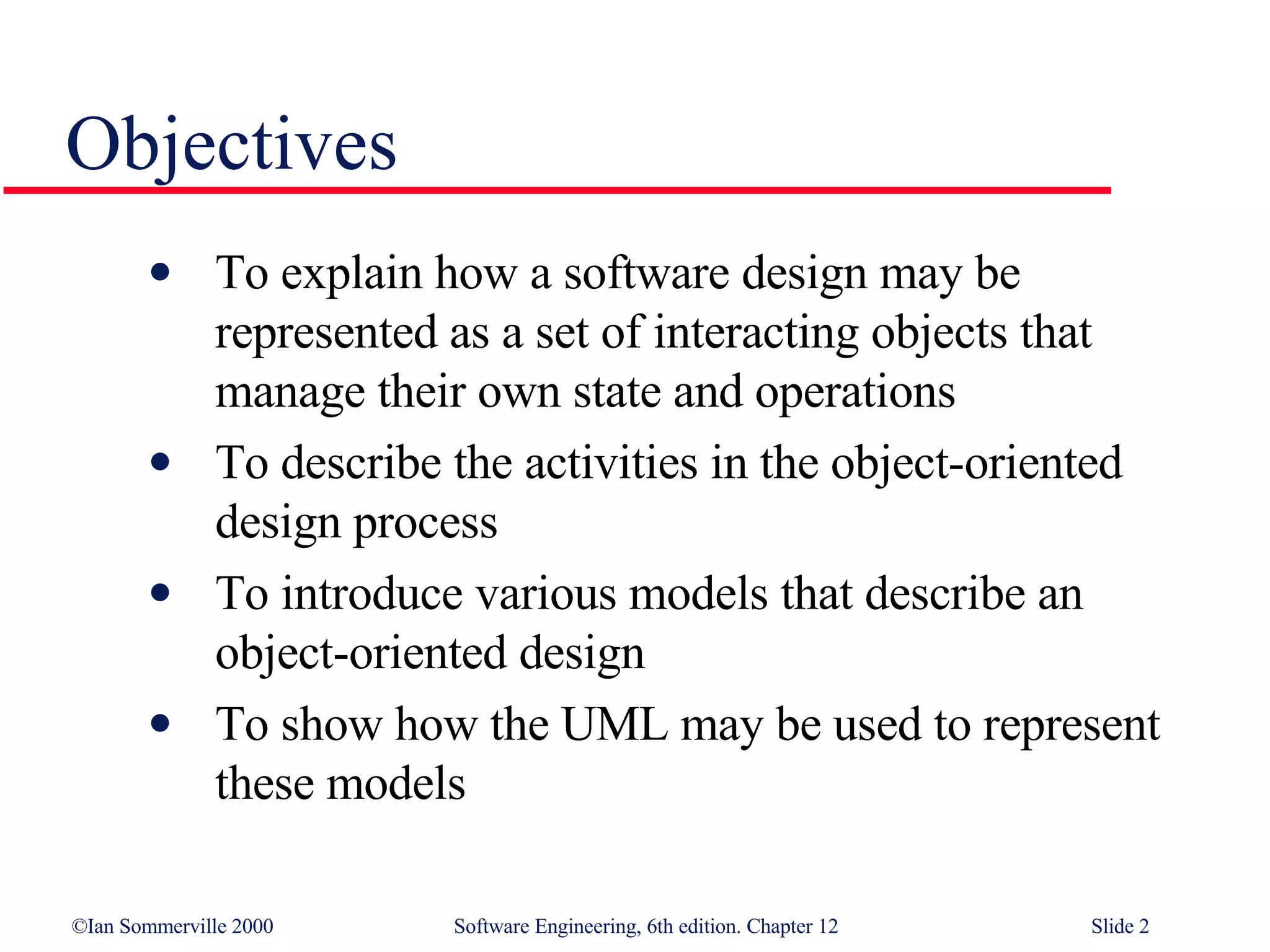Objectives To explain how a software design may be represented as a set of interacting objects that manage their own state and operations To describe the activities in the object-oriented design process To introduce various models that describe an object-oriented design To show how the UML may be used to represent these models 