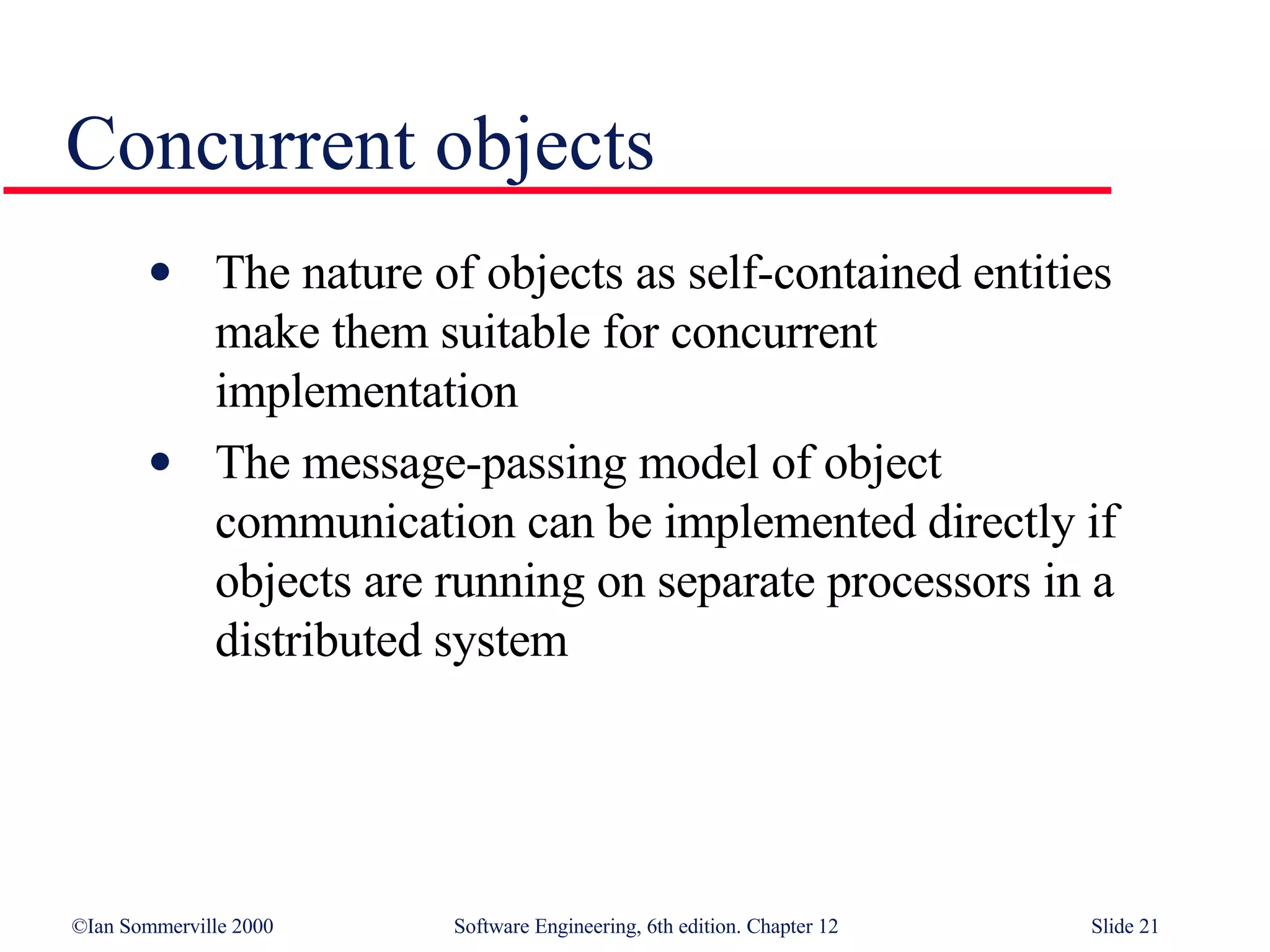 Concurrent objects The nature of objects as self-contained entities  make them suitable for concurrent  implementation The message-passing model of object  communication can be implemented directly if  objects are running on separate processors in a  distributed system 
