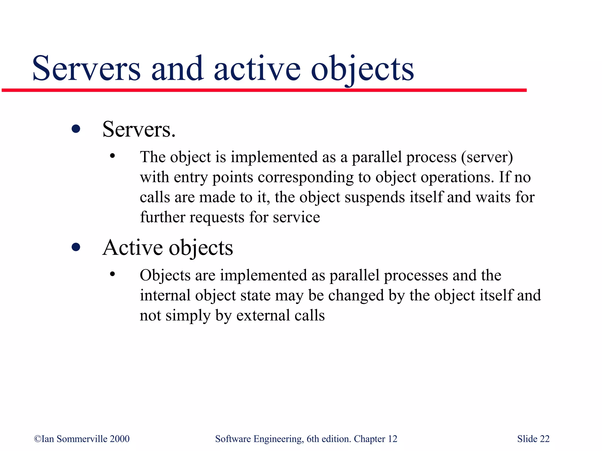 Servers and active objects Servers.  The object is implemented as a parallel process (server)  with entry points corresponding to object operations. If no  calls are made to it, the object suspends itself and waits for further requests for service Active objects Objects are implemented as parallel processes and the  internal object state may be changed by the object itself and  not simply by external calls 