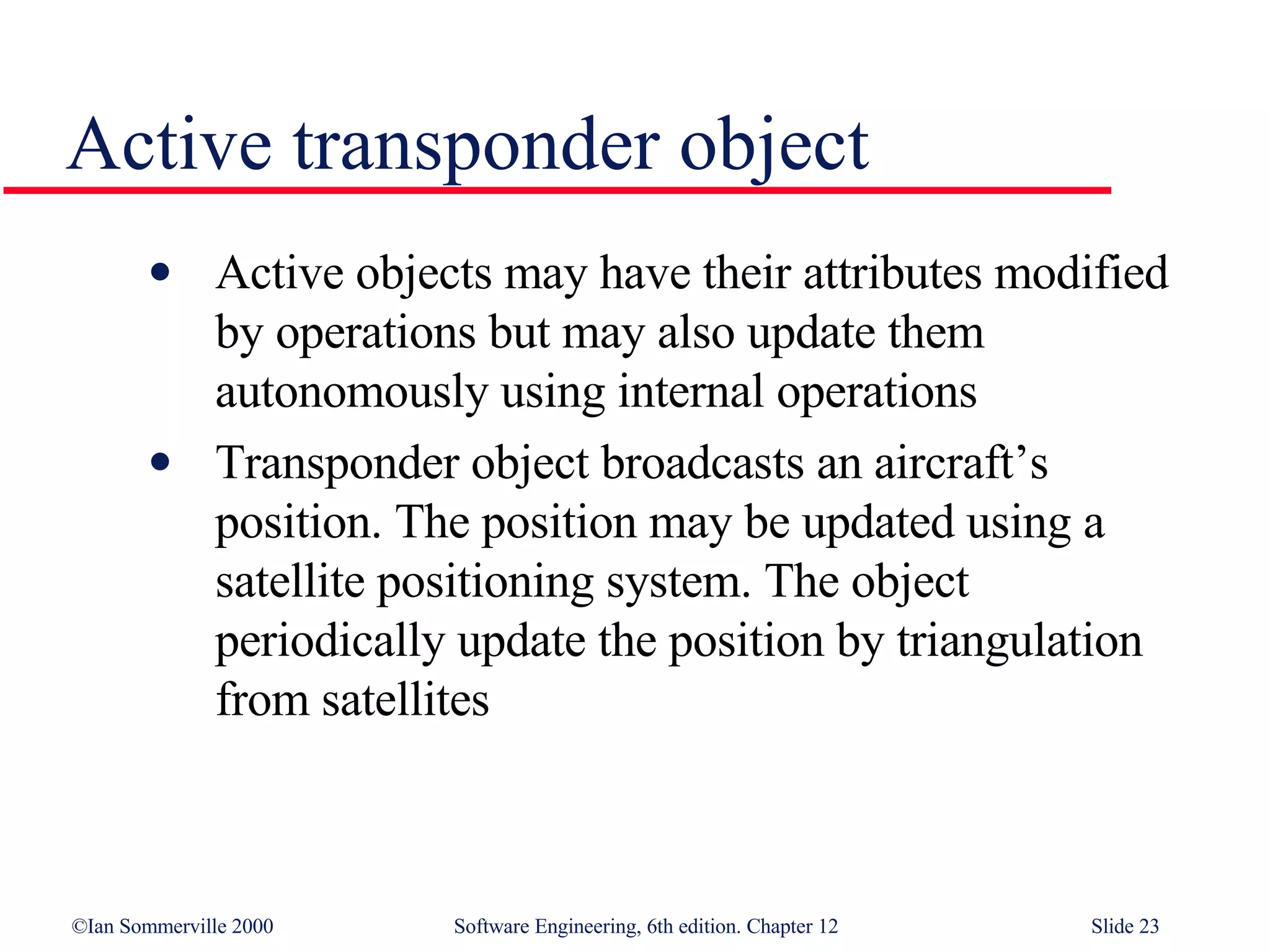 Active transponder object Active objects may have their attributes modified by operations but may also update them autonomously using internal operations Transponder object broadcasts an aircraft’s position. The position may be updated using a satellite positioning system. The object periodically update the position by triangulation from satellites 