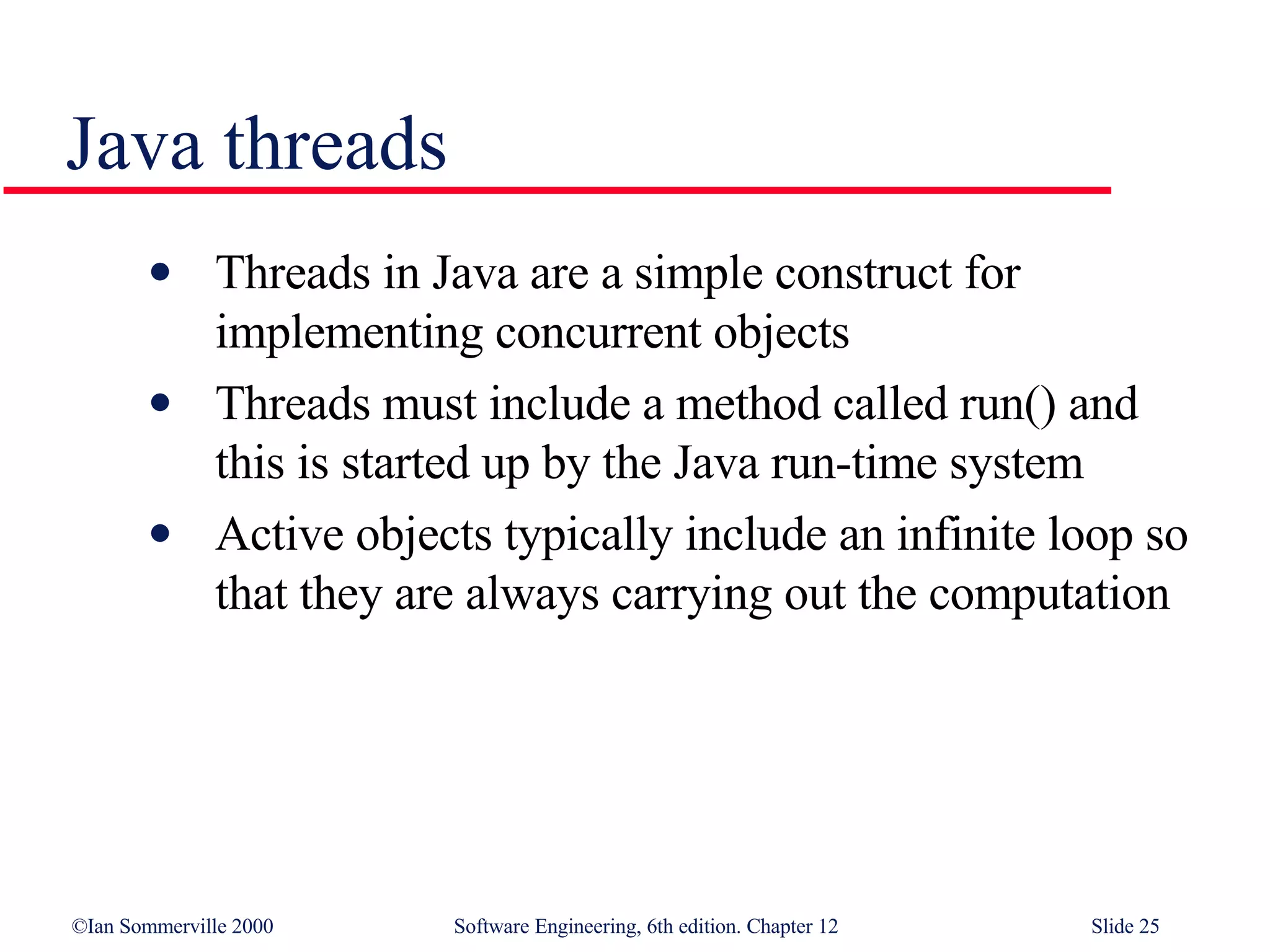 Java threads Threads in Java are a simple construct for implementing concurrent objects Threads must include a method called run() and this is started up by the Java run-time system Active objects typically include an infinite loop so that they are always carrying out the computation 