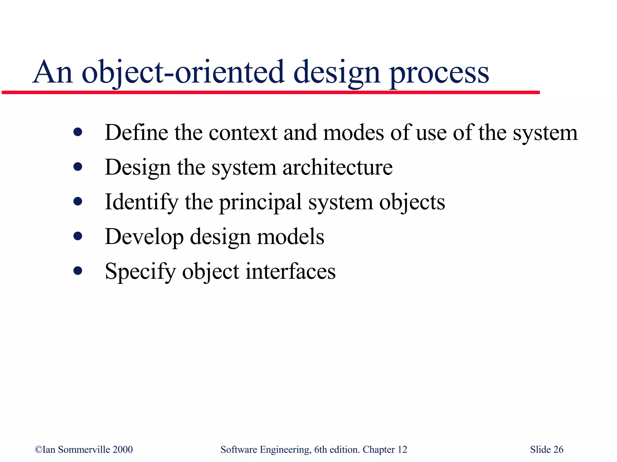 An object-oriented design process Define the context and modes of use of the system Design the system architecture Identify the principal system objects Develop design models Specify object interfaces 