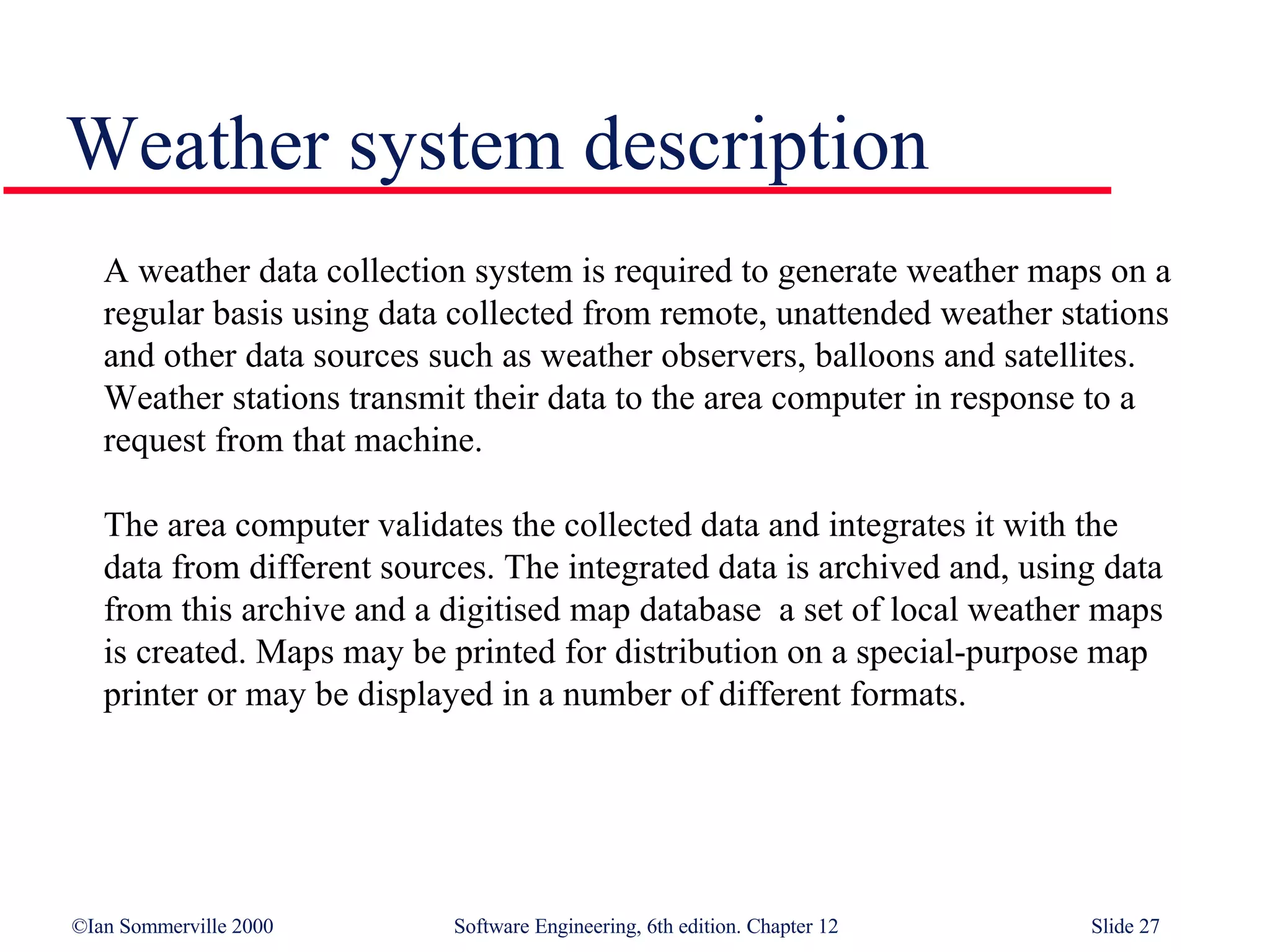 Weather system description A weather data collection system is required to generate weather maps on a regular basis using data collected from remote, unattended weather stations and other data sources such as weather observers, balloons and satellites. Weather stations transmit their data to the area computer in response to a request from that machine. The area computer validates the collected data and integrates it with the data from different sources. The integrated data is archived and, using data from this archive and a digitised map database  a set of local weather maps is created. Maps may be printed for distribution on a special-purpose map printer or may be displayed in a number of different formats. 