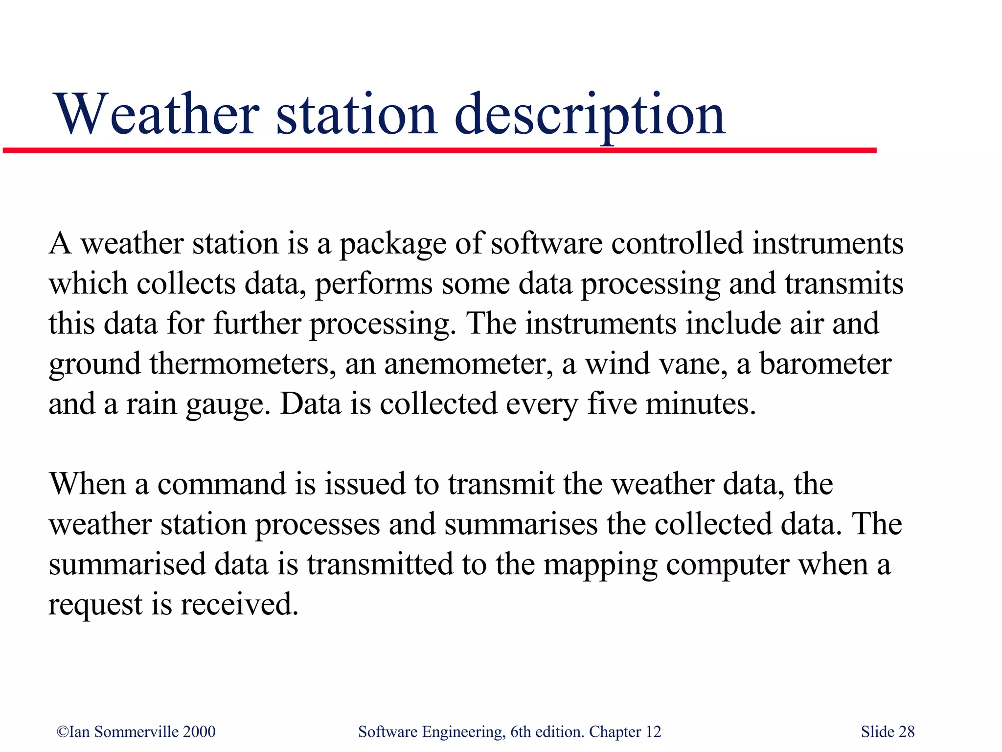 Weather station description A weather station is a package of software controlled instruments which collects data, performs some data processing and transmits this data for further processing. The instruments include air and ground thermometers, an anemometer, a wind vane, a barometer and a rain gauge. Data is collected every five minutes.  When a command is issued to transmit the weather data, the weather station processes and summarises the collected data. The summarised data is transmitted to the mapping computer when a request is received. 